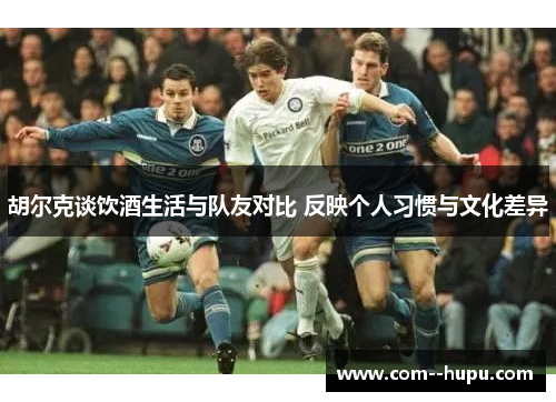 胡尔克谈饮酒生活与队友对比 反映个人习惯与文化差异 胡尔克谈饮酒生活与队友对比 反映个人习惯与文化差异