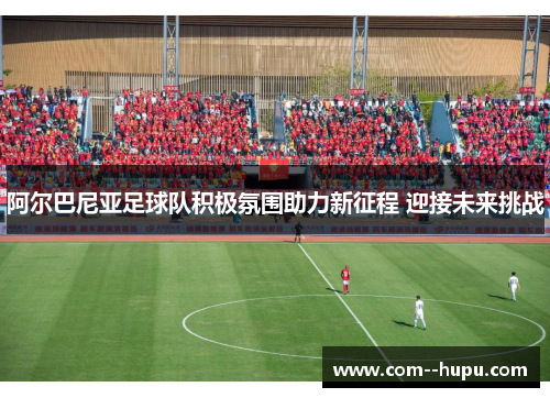 阿尔巴尼亚足球队积极氛围助力新征程 迎接未来挑战