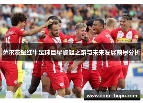 萨尔茨堡红牛足球巨星崛起之路与未来发展前景分析 萨尔茨堡红牛足球巨星崛起之路与未来发展前景分析