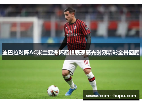 迪巴拉对阵AC米兰亚洲杯巅峰表现高光时刻精彩全景回顾