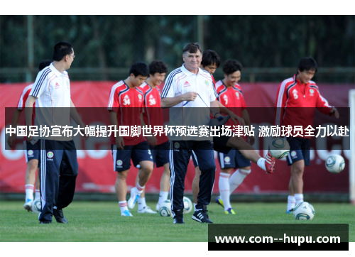 中国足协宣布大幅提升国脚世界杯预选赛出场津贴 激励球员全力以赴