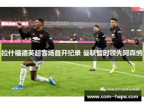 拉什福德英超客场首开纪录 曼联暂时领先阿森纳 拉什福德英超客场首开纪录 曼联暂时领先阿森纳