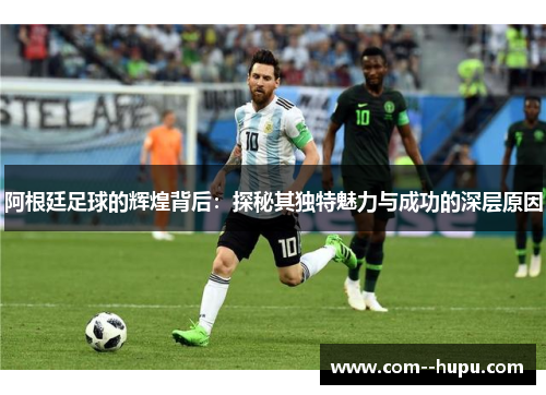 阿根廷足球的辉煌背后：探秘其独特魅力与成功的深层原因