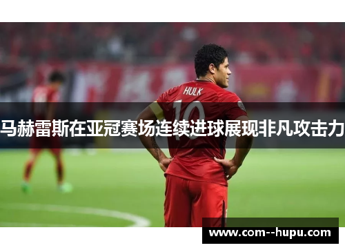 马赫雷斯在亚冠赛场连续进球展现非凡攻击力