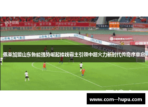 佩莱加盟山东鲁能强势崛起锋线霸主引领中超火力新时代传奇序章启 佩莱加盟山东鲁能强势崛起锋线霸主引领中超火力新时代传奇序章启