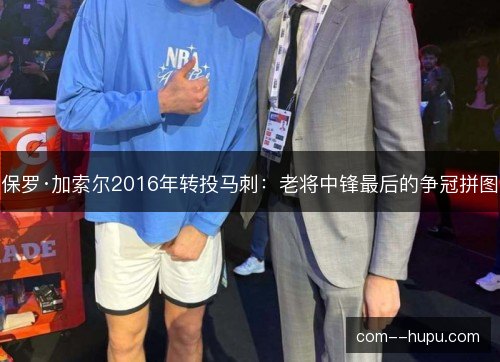 保罗·加索尔2016年转投马刺:老将中锋最后的争冠拼图 保罗·加索尔2016年转投马刺:老将中锋最后的争冠拼图