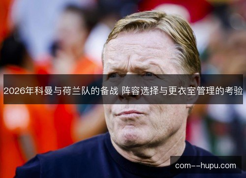 2026年科曼与荷兰队的备战 阵容选择与更衣室管理的考验 2026年科曼与荷兰队的备战 阵容选择与更衣室管理的考验